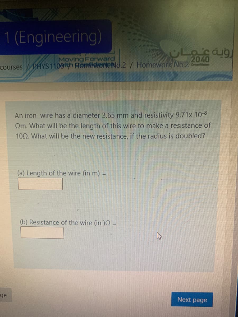 1 (Engineering)
CLacaig
Moving Forward
2040
PHYS1100th HonederkeNo.2 / Homework No.2
OmenMlen
courses
An iron wire has a diameter 3.65 mm and resistivity 9.71x 10-8
Qm. What will be the length of this wire to make a resistance of
100. What will be the new resistance, if the radius is doubled?
(a) Length of the wire (in m) =
(b) Resistance of the wire (in =
ge
Next page
