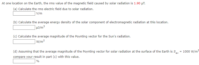 At one location on the Earth, the rms value of the magnetic field caused by solar radiation is 1.90 µT.
(a) Calculate the rms electric field due to solar radiation.
V/m
(b) Calculate the average energy density of the solar component of electromagnetic radiation at this location.
]9/m³
(c) Calculate the average magnitude of the Poynting vector for the Sun's radiation.
W/m2
(d) Assuming that the average magnitude of the Poynting vector for solar radiation at the surface of the Earth is Sy = 1000 W/m²
compare your result in part (c) with this value.
%
