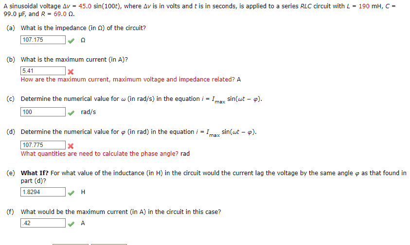 A sinusoidal voltage Av = 45.0 sin(100t), where Av is in volts and t is in seconds, is applied to a series RLC circuit with L = 190 mH, C =
99.0 µF, and R = 69.0 n.
(a) What is the impedance (in 0) of the circuit?
107.175
(b) What is the maximum current (in A)?
5.41
How are the maximum current, maximum voltage and impedance related? A
(c) Determine the numerical value for w (in rad/s) in the equation i = 1max
sin(wt - p).
100
rad/s
(d) Determine the numerical value for o (in rad) in the equation i = I
sin(at – p).
max
107.775
What quantities are need to calculate the phase angle? rad
(e) What If? For what value of the inductance (in H) in the circuit would the current lag the voltage by the same angle o as that found in
part (d)?
1.8294
H
(f) What would be the maximum current (in A) in the circuit in this case?
.42
A
