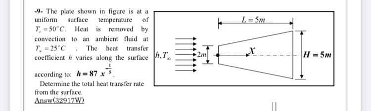 -9- The plate shown in figure is at a
uniform surface temperature of
T, = 50"C. Heat is removed by
L= 5m
%3D
convection to an ambient fluid at
T = 25 C. The heat transfer
coefficient h varies along the surface h,T
2m
H = 5m
according to: h= 87 x
Determine the total heat transfer rate
from the surface.
Answ(32917W)
