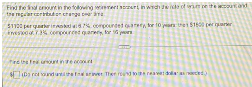 Find the final amount in the following retirement account, in which the rate of return on the account and
the regular contribution change over time.
$1100 per quarter invested at 6.7%, compounded quarterly, for 10 years; then $1800 per quarter
invested at 7.3%, compounded quarterly, for 16 years.
Find the final amount in the account.
(Do not round until the final answer. Then round to the nearest dollar as needed.)
SA