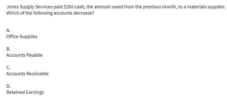 Jones Supply Services paid $350 cash, the amount owed from the previous month, to a materials supplier.
Which of the following accounts decrease?
A.
Office Supplies
B.
Accounts Payable
C.
Accounts Receivable
D.
Retained Earnings