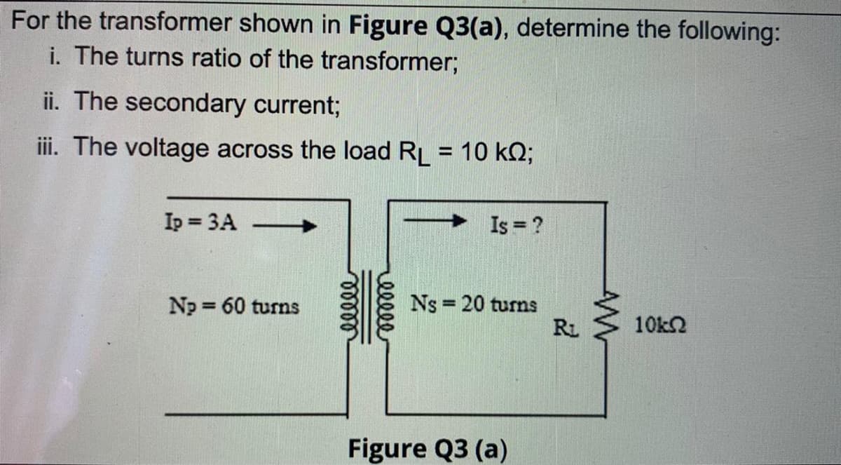 For the transformer shown in Figure Q3(a), determine the following:
i. The turns ratio of the transformer;
ii. The secondary current;
iii. The voltage across the load RL = 10 kO;
%3D
Ip = 3A
Is ?
Ns = 20 turns
RL
Np 60 turns
%3D
10kN
Figure Q3 (a)
ellle
