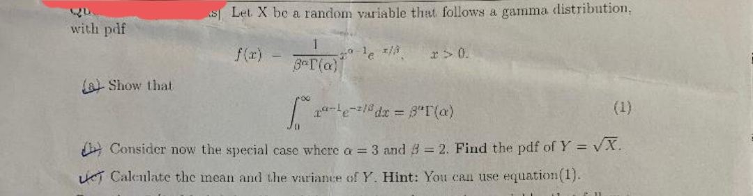 S Let X be a random variable that follows a gamma distribution,
with pdf
1
f(r)
r> 0.
3 T(a)
a Show that
(1)
%3D
A Consider now the special case where a = 3 and 8 = 2. Find the pdf of Y = vX.
%3!
%3D
T Calenlate the mean and the variance of Y. Hint: You can use equation(1).
