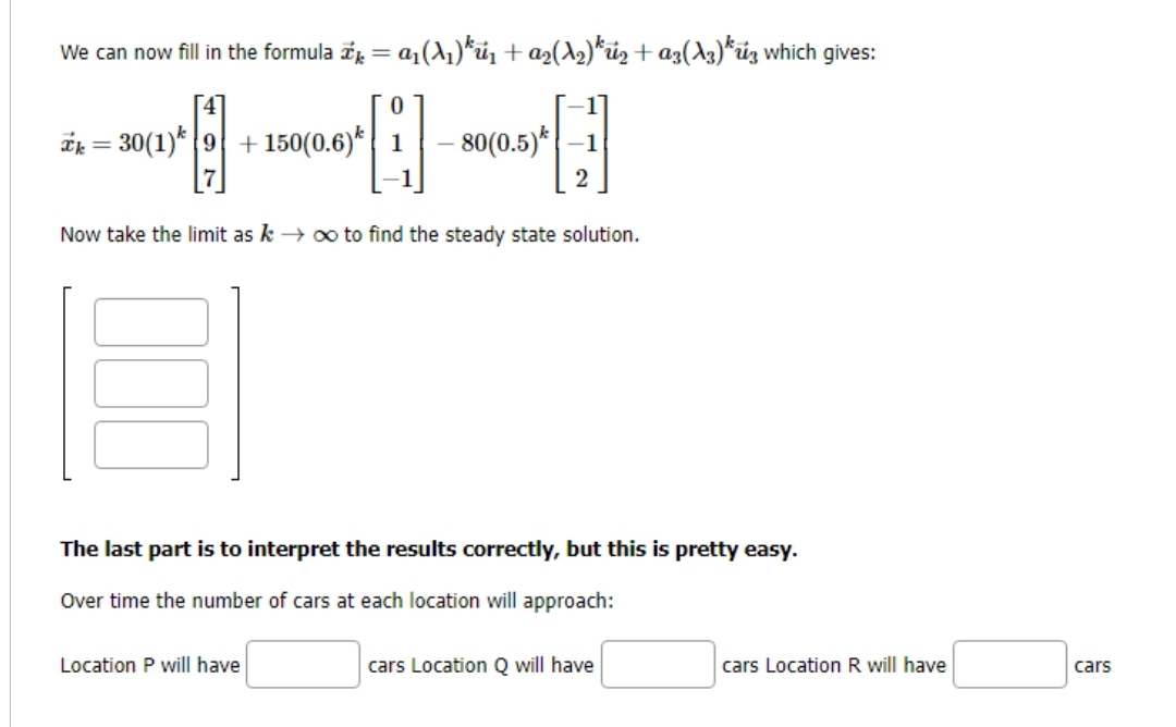 a1
We can now fill in the formula = a₁(A₁)*₁ + a₂(A₂) ¹2 + α3 (13)*3 which gives:
Q
Now take the limit as k→ ∞ to find the steady state solution.
k=30(1) 9 + 150(0.6)*
- 80(0.5) -1
2
The last part is to interpret the results correctly, but this is pretty easy.
Over time the number of cars at each location will approach:
Location P will have
cars Location Q will have
cars Location R will have
cars