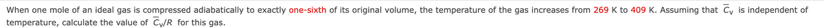 When one mole of an ideal gas is compressed adiabatically to exactly one-sixth of its original volume, the temperature of the gas increases from 269 K to 409 K. Assuming that C is independent of
temperature, calculate the value of C/R for this gas.