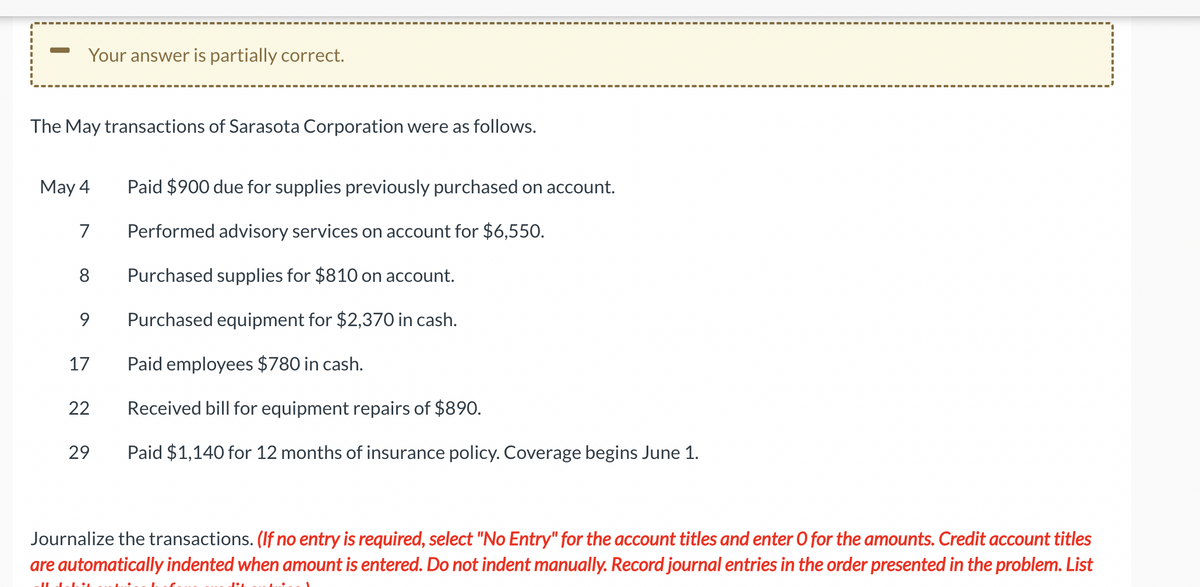 Your answer is partially correct.
The May transactions of Sarasota Corporation were as follows.
May 4
7
8
9
17
22
29
Paid $900 due for supplies previously purchased on account.
Performed advisory services on account for $6,550.
Purchased supplies for $810 on account.
Purchased equipment for $2,370 in cash.
Paid employees $780 in cash.
Received bill for equipment repairs of $890.
Paid $1,140 for 12 months of insurance policy. Coverage begins June 1.
Journalize the transactions. (If no entry is required, select "No Entry" for the account titles and enter O for the amounts. Credit account titles
are automatically indented when amount is entered. Do not indent manually. Record journal entries in the order presented in the problem. List
Il debit
PA