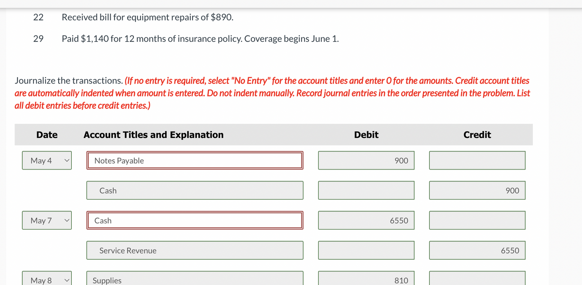 22
29
Journalize the transactions. (If no entry is required, select "No Entry" for the account titles and enter O for the amounts. Credit account titles
are automatically indented when amount is entered. Do not indent manually. Record journal entries in the order presented in the problem. List
all debit entries before credit entries.)
Date
May 4
May 7
Received bill for equipment repairs of $890.
Paid $1,140 for 12 months of insurance policy. Coverage begins June 1.
May 8
Account Titles and Explanation
Notes Payable
Cash
Cash
Service Revenue
Supplies
Debit
900
6550
810
Credit
900
6550