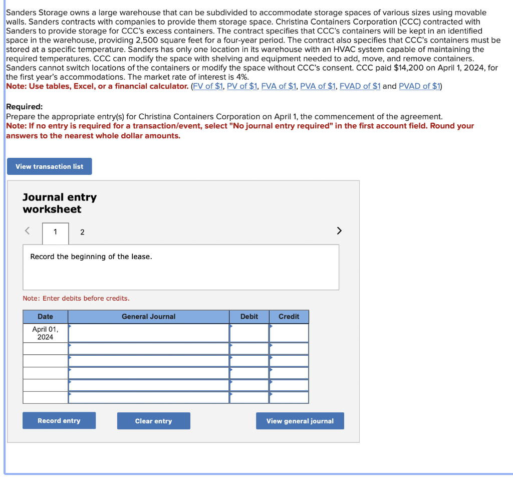 Sanders Storage owns a large warehouse that can be subdivided to accommodate storage spaces of various sizes using movable
walls. Sanders contracts with companies to provide them storage space. Christina Containers Corporation (CCC) contracted with
Sanders to provide storage for CCC's excess containers. The contract specifies that CCC's containers will be kept in an identified
space in the warehouse, providing 2,500 square feet for a four-year period. The contract also specifies that CCC's containers must be
stored at a specific temperature. Sanders has only one location in its warehouse with an HVAC system capable of maintaining the
required temperatures. CCC can modify the space with shelving and equipment needed to add, move, and remove containers.
Sanders cannot switch locations of the containers or modify the space without CCC's consent. CCC paid $14,200 on April 1, 2024, for
the first year's accommodations. The market rate of interest is 4%.
Note: Use tables, Excel, or a financial calculator. (FV of $1, PV of $1, FVA of $1, PVA of $1, FVAD of $1 and PVAD of $1)
Required:
Prepare the appropriate entry(s) for Christina Containers Corporation on April 1, the commencement of the agreement.
Note: If no entry is required for a transaction/event, select "No journal entry required" in the first account field. Round your
answers to the nearest whole dollar amounts.
View transaction list
Journal entry
worksheet
<
1
2
Record the beginning of the lease.
Note: Enter debits before credits.
Date
April 01,
2024
Record entry
General Journal
Clear entry
Debit
Credit
View general journal
>