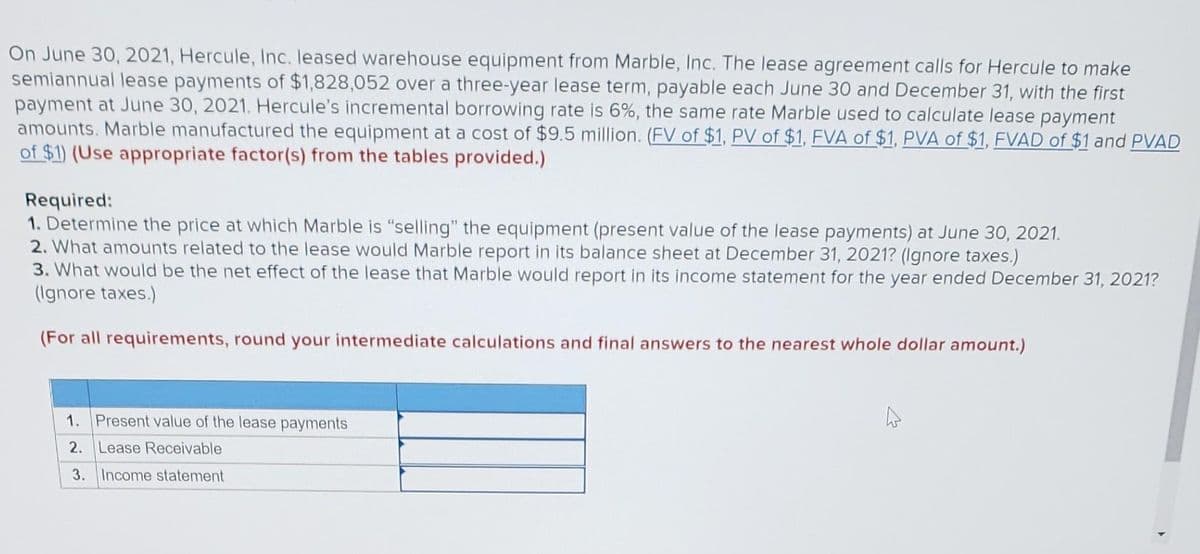 On June 30, 2021, Hercule, Inc. leased warehouse equipment from Marble, Inc. The lease agreement calls for Hercule to make
semiannual lease payments of $1,828,052 over a three-year lease term, payable each June 30 and December 31, with the first
payment at June 30, 2021. Hercule's incremental borrowing rate is 6%, the same rate Marble used to calculate lease payment
amounts. Marble manufactured the equipment at a cost of $9.5 million. (FV of $1, PV of $1, FVA of $1, PVA of $1, FVAD of $1 and PVAD
of $1) (Use appropriate factor(s) from the tables provided.)
Required:
1. Determine the price at which Marble is "selling" the equipment (present value of the lease payments) at June 30, 2021.
2. What amounts related to the lease would Marble report in its balance sheet at December 31, 2021? (Ignore taxes.)
3. What would be the net effect of the lease that Marble would report in its income statement for the year ended December 31, 2021?
(Ignore taxes.)
(For all requirements, round your intermediate calculations and final answers to the nearest whole dollar amount.)
1. Present value of the lease payments
2. Lease Receivable
3. Income statement
A