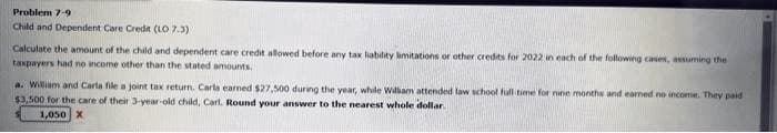 Problem 7-9
Child and Dependent Care Credit (LO 7.3)
Calculate the amount of the child and dependent care credit allowed before any tax liability limitations or other credits for 2022 in each of the following cases, assuming the
taxpayers had no income other than the stated amounts.
a. William and Carla file a joint tax return. Carla earned $27,500 during the year, while William attended law school full time for nine months and earned no income. They paid
$3,500 for the care of their 3-year-old child, Carl. Round your answer to the nearest whole dollar
1,050 X