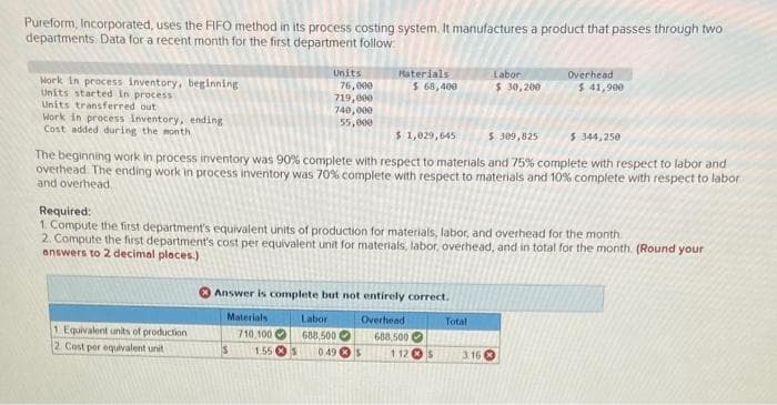 Pureform, Incorporated, uses the FIFO method in its process costing system. It manufactures a product that passes through two
departments Data for a recent month for the first department follow:
Hork in process inventory, beginning
Units started in process
Units transferred out
Work in process inventory, ending
Cost added during the month
1 Equivalent units of production
2. Cost per equivalent unit
Units
76,000
719,000
740,000
55,000
$1,029,645
$ 309,825
The beginning work in process inventory was 90% complete with respect to materials and 75% complete with respect to labor and
overhead. The ending work in process inventory was 70% complete with respect to materials and 10% complete with respect to labor
and overhead
Materials
710,100
Materials
$ 68,400
Answer is complete but not entirely correct.
Overhead
688,500
$
Required:
1. Compute the first department's equivalent units of production for materials, labor, and overhead for the month.
2. Compute the first department's cost per equivalent unit for materials, labor, overhead, and in total for the month. (Round your
answers to 2 decimal places.)
Labor
688,500
1.55S 0.49 $
112 S
Labor
$ 30,200
Total
Overhead
$ 41,900
3.16
$ 344,250