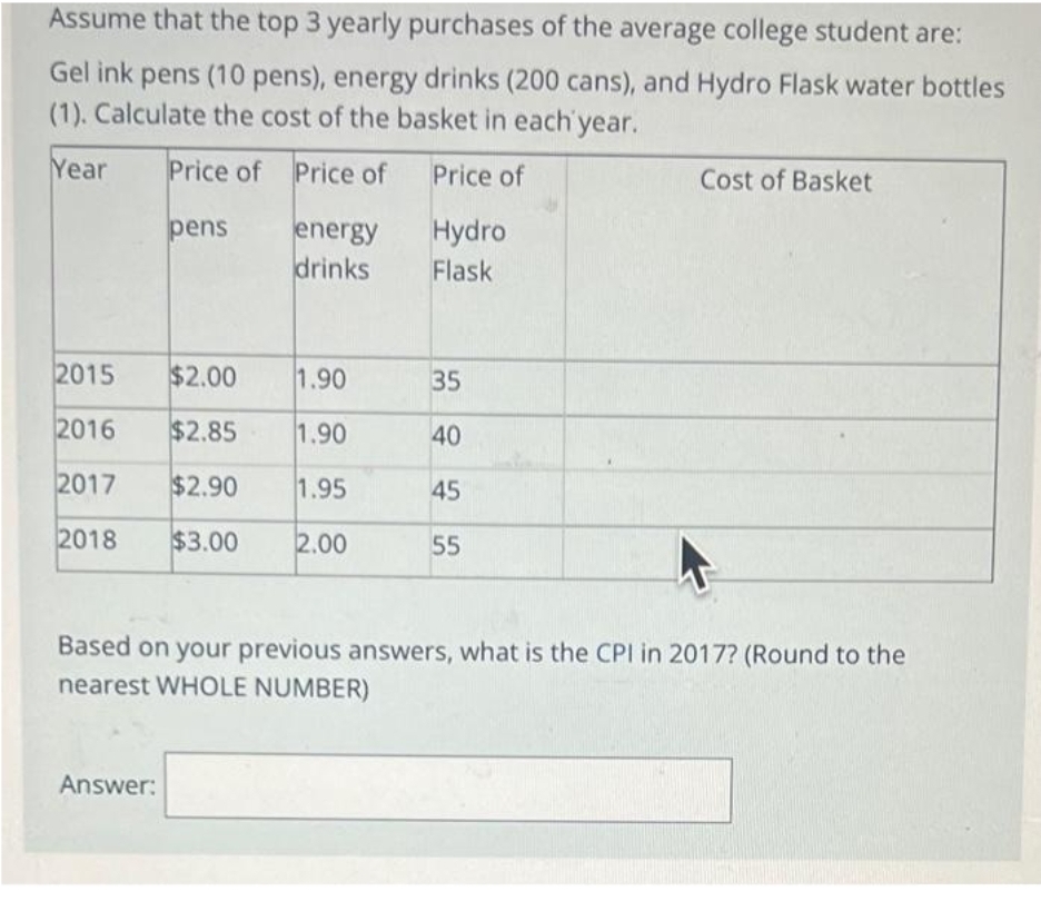 Assume that the top 3 yearly purchases of the average college student are:
Gel ink pens (10 pens), energy drinks (200 cans), and Hydro Flask water bottles
(1). Calculate the cost of the basket in each year.
Year Price of Price of
Price of
Hydro
Flask
pens
2015
2016
2017
2018 $3.00
Answer:
energy
drinks
$2.00
1.90
$2.85
1.90
$2.90 1.95
2.00
35
40
45
55
Cost of Basket
Based on your previous answers, what is the CPI in 2017? (Round to the
nearest WHOLE NUMBER)