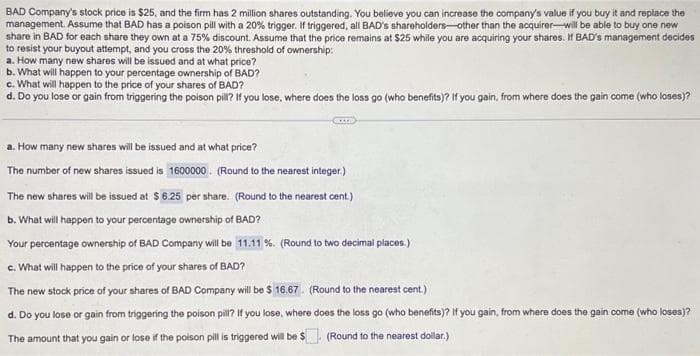 BAD Company's stock price is $25, and the firm has 2 million shares outstanding. You believe you can increase the company's value if you buy it and replace the
management. Assume that BAD has a poison pill with a 20% trigger. If triggered, all BAD's shareholders-other than the acquirer-will be able to buy one new
share in BAD for each share they own at a 75% discount. Assume that the price remains at $25 while you are acquiring your shares. If BAD's management decides
to resist your buyout attempt, and you cross the 20% threshold of ownership:
a. How many new shares will be issued and at what price?
b. What will happen to your percentage ownership of BAD?
c. What will happen to the price of your shares of BAD?
d. Do you lose or gain from triggering the poison pill? If you lose, where does the loss go (who benefits)? If you gain, from where does the gain come (who loses)?
CITA
a. How many new shares will be issued and at what price?
The number of new shares issued is 1600000. (Round to the nearest integer.)
The new shares will be issued at $6.25 per share. (Round to the nearest cent.)
b. What will happen to your percentage ownership of BAD?
Your percentage ownership of BAD Company will be 11.11%. (Round to two decimal places.)
c. What will happen to the price of your shares of BAD?
The new stock price of your shares of BAD Company will be $ 16.67. (Round to the nearest cent.)
d. Do you lose or gain from triggering the poison pill? If you lose, where does the loss go (who benefits)? If you gain, from where does the gain come (who loses)?
The amount that you gain or lose if the poison pill is triggered will be $
(Round to the nearest dollar.)