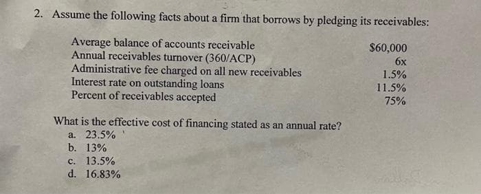 2. Assume the following facts about a firm that borrows by pledging its receivables:
Average balance of accounts receivable
Annual receivables turnover (360/ACP)
Administrative fee charged on all new receivables
Interest rate on outstanding loans
Percent of receivables accepted
What is the effective cost of financing stated as an annual rate?
a. 23.5%
b. 13%
c. 13.5%
d. 16.83%
$60,000
6x
1.5%
11.5%
75%