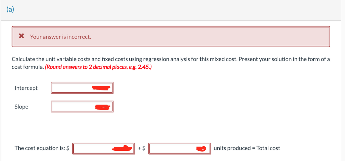 (a)
X Your answer is incorrect.
Calculate the unit variable costs and fixed costs using regression analysis for this mixed cost. Present your solution in the form of a
cost formula. (Round answers to 2 decimal places, e.g. 2.45.)
Intercept
Slope
The cost equation is: $
+ $
units produced = Total cost