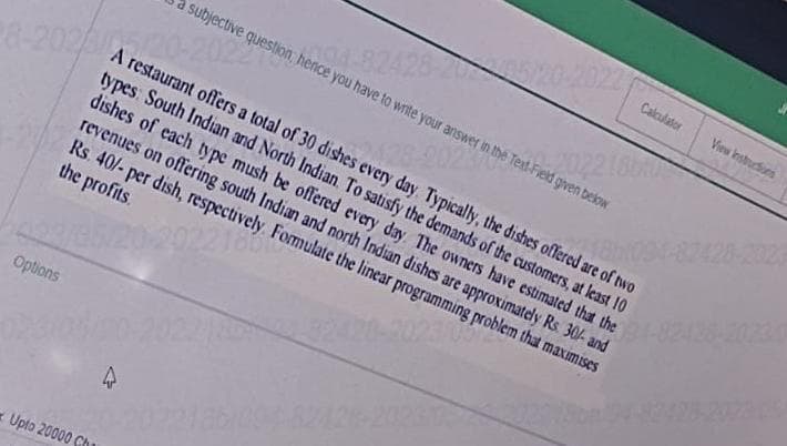 Options
02310
A restaurant offers a total of 30 dishes every day. Typically, the dishes offered are of two
types: South Indian and North Indian. To satisfy the demands of the customers, at least 10
dishes of each type mush be offered every day. The owners have estimated that the
revenues on offering south Indian and north Indian dishes are approximately Rs. 30/- and
Rs. 40/- per dish, respectively. Formulate the linear programming problem that maximises
the profits.
22160
2023/0
Upto 20000 Ch
subjective question, hence you have to write your answer in the Text-Field given below
-202
4
Calculator
View instructions