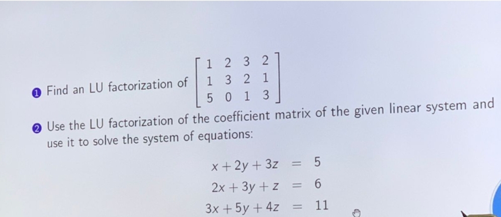 Find an LU factorization of
1232
1 3 2 1
5013
Use the LU factorization of the coefficient matrix of the given linear system and
use it to solve the system of equations:
x + 2y + 3z =
2x + 3y + z
3x + 5y + 4z
=
=
5
6
11
→