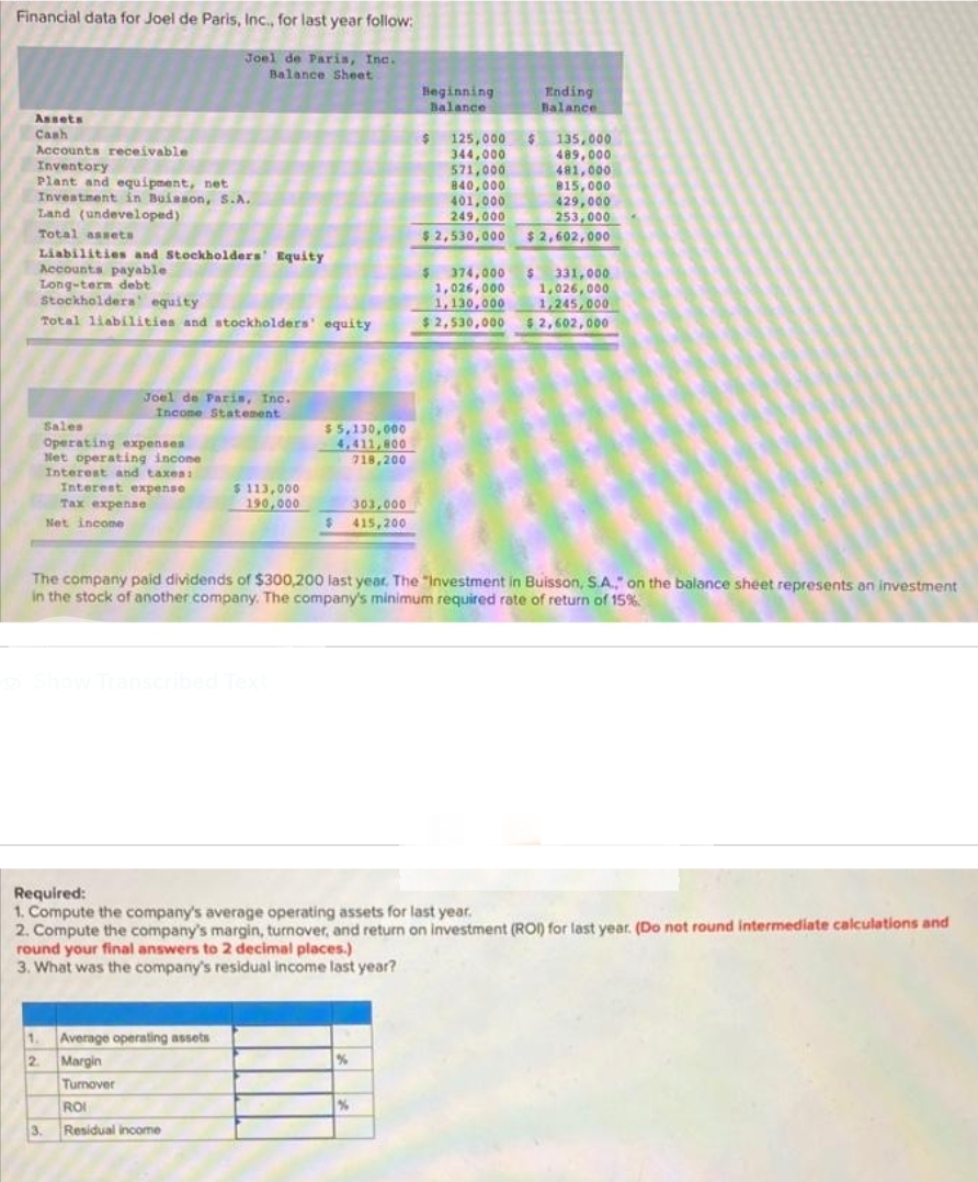 Financial data for Joel de Paris, Inc., for last year follow:
Joel de Paris, Inc.
Balance Sheet
Assets
Cash
Accounts receivable
Inventory
Plant and equipment, net
Investment in Buisson, S.A.
Land (undeveloped)
Total assets
Liabilities and Stockholders' Equity
Accounts payable
Long-term debt
Stockholders' equity
Total liabilities and stockholders' equity
Joel de Paris, Inc.
Income Statement
Sales
Operating expenses
Net operating income
Interest and taxes:
Interest expense
Tax expense
Net income
1.
2
$113,000
190,000
Show Transcribed Text
Average operating assets
Margin
Turnover
ROI
3. Residual income
$5,130,000
4,411,800
718,200
303,000
$415,200
Beginning
Balance
%
$ 125,000
344,000
The company paid dividends of $300,200 last year. The "Investment in Buisson, S.A.," on the balance sheet represents an investment
in the stock of another company. The company's minimum required rate of return of 15%.
%
571,000
840,000
401,000
249,000
$2,530,000
Ending
Balance
Required:
1. Compute the company's average operating assets for last year.
2. Compute the company's margin, turnover, and return on investment (ROI) for last year. (Do not round intermediate calculations and
round your final answers to 2 decimal places.)
3. What was the company's residual income last year?
$135,000
489,000
481,000
815,000
429,000
253,000
$2,602,000
$ 374,000 $ 331,000
1,026,000
1,026,000
1,130,000
1,245,000
$2,530,000 $2,602,000