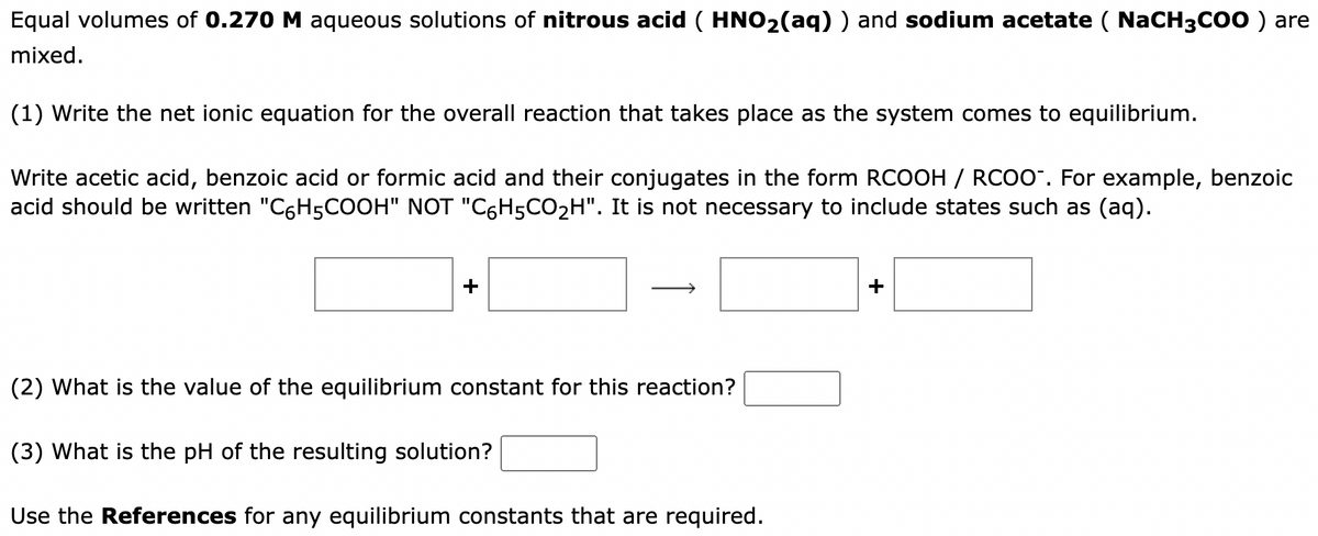 Equal volumes of 0.270 M aqueous solutions of nitrous acid ( HNO₂(aq) ) and sodium acetate ( NaCH3COO ) are
mixed.
(1) Write the net ionic equation for the overall reaction that takes place as the system comes to equilibrium.
Write acetic acid, benzoic acid or formic acid and their conjugates in the form RCOOH / RCOO™. For example, benzoic
acid should be written "C6H5COOH" NOT "C6H5CO₂H". It is not necessary to include states such as (aq).
(2) What is the value of the equilibrium constant for this reaction?
(3) What is the pH of the resulting solution?
Use the References for any equilibrium constants that are required.