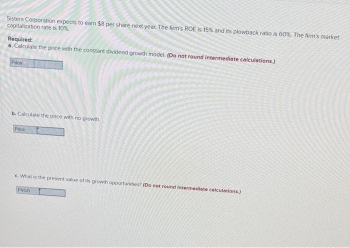 Sisters Corporation expects to earn $8 per share next year. The firm's ROE is 15% and its plowback ratio is 60%. The firm's market
capitalization rate is 10%.
Required:
a. Calculate the price with the constant dividend growth model. (Do not round intermediate calculations.)
Price
b. Calculate the price with no growth.
Price
c. What is the present value of its growth opportunities? (Do not round intermediate calculations.)
PVGO