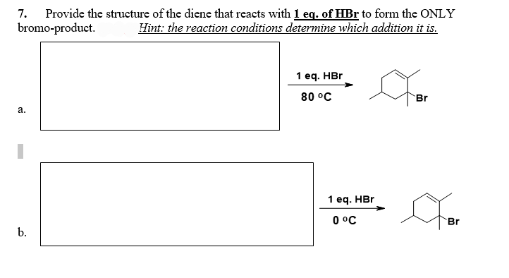 Provide the structure of the diene that reacts with 1 eq. of HBr to form the ONLY
bromo-product. Hint: the reaction conditions determine which addition it is.
7.
a.
b.
1 eq. HBr
80 °C
1 eq. HBr
0 °C
Br
Br