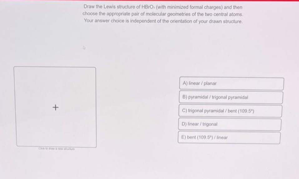 +
Draw the Lewis structure of HBrO (with minimized formal charges) and then
choose the appropriate pair of molecular geometries of the two central atoms.
Your answer choice is independent of the orientation of your drawn structure.
A) linear / planar
B) pyramidal/trigonal pyramidal
C) trigonal pyramidal / bent (109.5")
D) linear/trigonal
E) bent (109.5°)/ linear