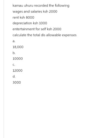 kamau uhuru recorded the following
wages and salaries ksh 2000
rent ksh 8000
depreciation ksh 1000
entertainment for self ksh 2000
calculate the total dis allowable expenses
a.
18,000
b.
10000
C.
12000
d.
3000