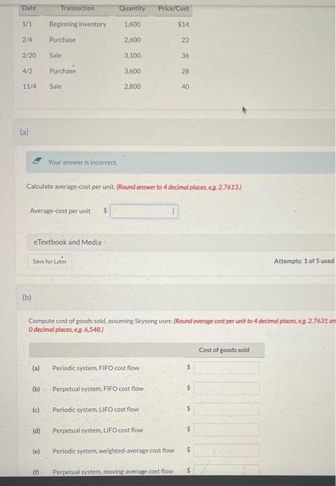 Date
1/1
2/4
2/20
4/2
11/4
(a)
(b)
(a)
Transaction
Average-cost per unit. $
(b)
Beginning inventory
Purchase
(c)
Sale
eTextbook and Media
(d)
Purchase
Save for Later
(e)
Sale
(f)
Your answer is incorrect
Quantity Price/Cost
1,600
Calculate average-cost per unit. (Round answer to 4 decimal places, eg. 2.7613)
1
2,600
3,100.
3,600
2,800
Compute cost of goods sold, assuming Skysong uses: (Round average cost per unit to 4 decimal places, eg. 2.7631 on
O decimal places, eg. 6,548)
Periodic system, FIFO cost flow
Perpetual system, FIFO cost flow.
Periodic system, LIFO cost flow
Perpetual system, LIFO cost flow
$14
Periodic system, weighted-average cost flow
22
Perpetual system, moving-average cost flow
36
28
40
$
$
$
$
Attempts: 1 of 5 used
Cost of goods sold