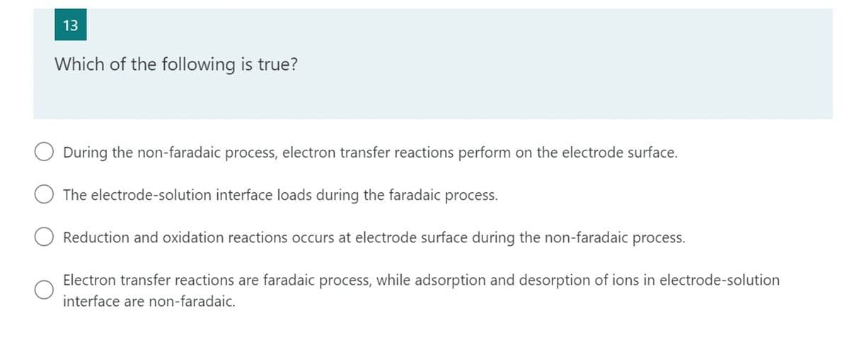 13
Which of the following is true?
During the non-faradaic process, electron transfer reactions perform on the electrode surface.
The electrode-solution interface loads during the faradaic process.
Reduction and oxidation reactions occurs at electrode surface during the non-faradaic process.
Electron transfer reactions are faradaic process, while adsorption and desorption of ions in electrode-solution
interface are non-faradaic.
