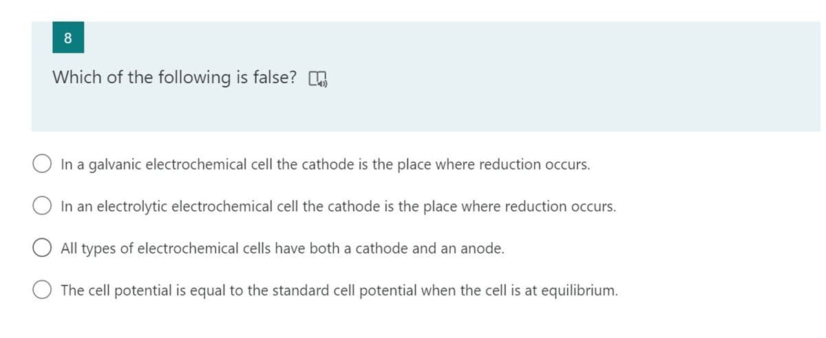 8
Which of the following is false? .
O In a galvanic electrochemical cell the cathode is the place where reduction occurs.
O In an electrolytic electrochemical cell the cathode is the place where reduction occurs.
O All types of electrochemical cells have both a cathode and an anode.
O The cell potential is equal to the standard cell potential when the cell is at equilibrium.
