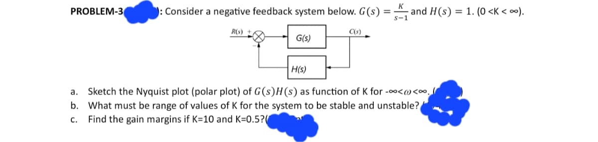 PROBLEM-3
: Consider a negative feedback system below. G(s) = ₁ and H(s) = 1. (0 <K < ∞).
R(s)
G(s)
C(s)
H(s)
a.
Sketch the Nyquist plot (polar plot) of G(s)H(s) as function of K for -∞<<∞.
b. What must be range of values of K for the system to be stable and unstable?
Find the gain margins if K=10 and K=0.5?
C.