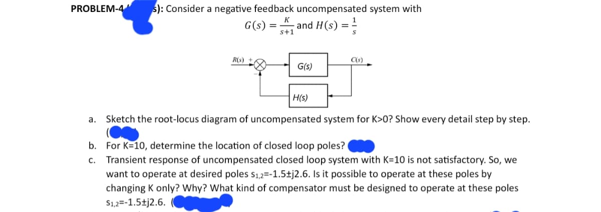 PROBLEM-4 s): Consider a negative feedback uncompensated system with
K
and H(s) ==
s+1
G(s)
R(S)
=
G(s)
H(s)
C(s)
a. Sketch the root-locus diagram of uncompensated system for K>0? Show every detail step by step.
b. For K=10, determine the location of closed loop poles?
C.
Transient response of uncompensated closed loop system with K=10 is not satisfactory. So, we
want to operate at desired poles $1,2=-1.5±j2.6. Is it possible to operate at these poles by
changing K only? Why? What kind of compensator must be designed to operate at these poles
$1,2 -1.5+j2.6.