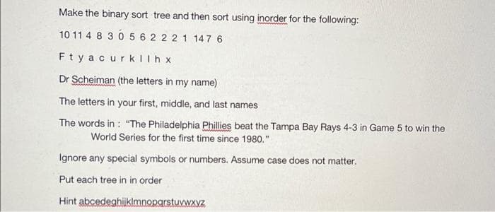 Make the binary sort tree and then sort using inorder for the following:
10 11 4 8 30 5 6 2 22 1 147 6
Fty acurkIlh x
Dr Scheiman (the letters in my name)
The letters in your first, middle, and last names
The words in : "The Philadelphia Phillies beat the Tampa Bay Rays 4-3 in Game 5 to win the
World Series for the first time since 1980."
Ignore any special symbols or numbers. Assume case does not matter.
Put each tree in in order
Hint abcedeghijklmnoparstuvwxyz
