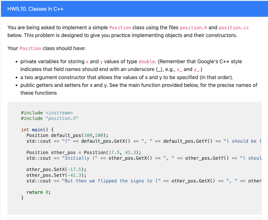 HW5.10. Classes in C++
You are being asked to implement a simple Position class using the files position.h and position.cc
below. This problem is designed to give you practice implementing objects and their constructors.
Your Position class should have:
private variables for storing x and y values of type double. (Remember that Google's C++ style
indicates that field names should end with an underscore (_), e.g., x_ and y_.)
• a two argument constructor that allows the values of x and y to be specified (in that order).
public getters and setters for x and y. See the main function provided below, for the precise names of
these functions
#include <iostream>
#include "position.h"
int main() {
Position default_pos(100,100);
std::cout < "(" < default_pos.GetX(O « ", " << default_pos. GetY() << ") should be (
Position other_pos = Position(17.5, 41.3);
std::cout < "Initially (" < other_pos.GetX() << ", " « other_pos.GetY() « ") shoul
other_pos.SetX(-17.5);
other_pos.SetY(-41.3);
std::cout << "But then we flipped the signs to (" <« other_pos.GetX() « ", " « other
return 0;
}
