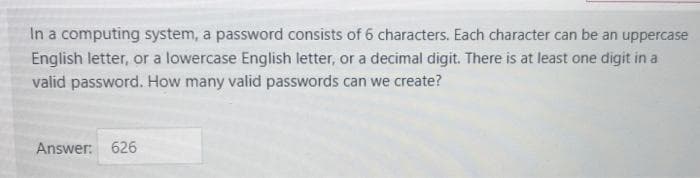 In a computing system, a password consists of 6 characters. Each character can be an uppercase
English letter, or a lowercase English letter, or a decimal digit. There is at least one digit in a
valid password. How many valid passwords can we create?
Answer: 626
