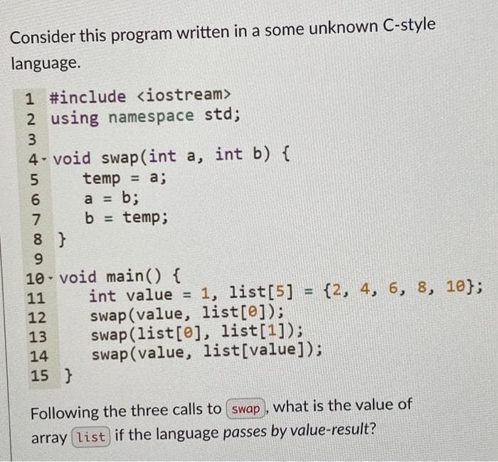 Consider this program written in a some unknown C-style
language.
1 #include <iostream>
2 using namespace std;
3.
4 void swap(int a, int b) {
temp = a;
a = b;
b = temp;
6.
8 }
9.
10- void main() {
int value = 1, list[5] = {2, 4, 6, 8, 10};
swap(value, list[@]);
swap(list[e], list[1]);
swap (value, list[value]);
11
%3D
%3D
12
13
14
15 }
Following the three calls to swap, what is the value of
array list if the language passes by value-result?
