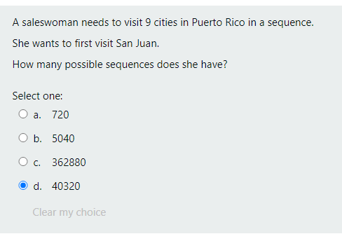 A saleswoman needs to visit 9 cities in Puerto Rico in a sequence.
She wants to first visit San Juan.
How many possible sequences does she have?
Select one:
O a. 720
O b. 5040
O c.
362880
d. 40320
Clear my choice
