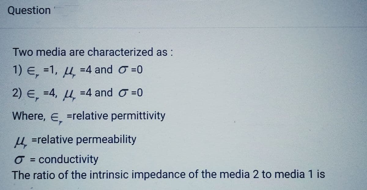 Question
Two media are characterized as:
1) E, =1,4 =4 and
2) E, =4,₂=4 and
Where, E =relative permittivity
€₂
=0
0
μ =relative permeability
O = conductivity
The ratio of the intrinsic impedance of the media 2 to media 1 is