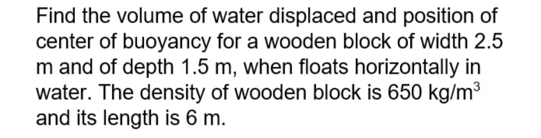 Find the volume of water displaced and position of
center of buoyancy for a wooden block of width 2.5
m and of depth 1.5 m, when floats horizontally in
water. The density of wooden block is 650 kg/m³
and its length is 6 m.