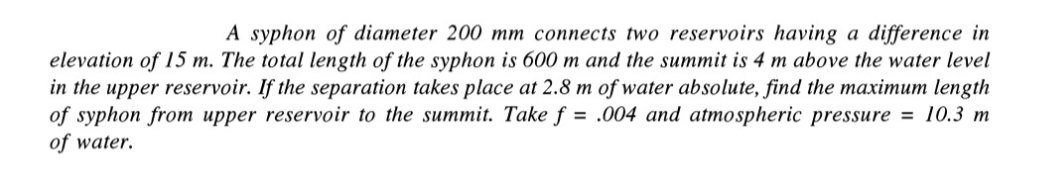 A syphon of diameter 200 mm connects two reservoirs having a difference in
elevation of 15 m. The total length of the syphon is 600 m and the summit is 4 m above the water level
in the upper reservoir. If the separation takes place at 2.8 m of water absolute, find the maximum length
of syphon from upper reservoir to the summit. Take f= .004 and atmospheric pressure = 10.3 m
of water.