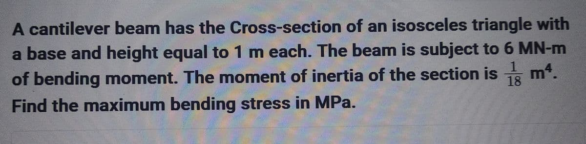 A cantilever beam has the Cross-section of an isosceles triangle with
a base and height equal to 1 m each. The beam is subject to 6 MN-m
1 m4.
of bending moment. The moment of inertia of the section is 18
Find the maximum bending stress in MPa.