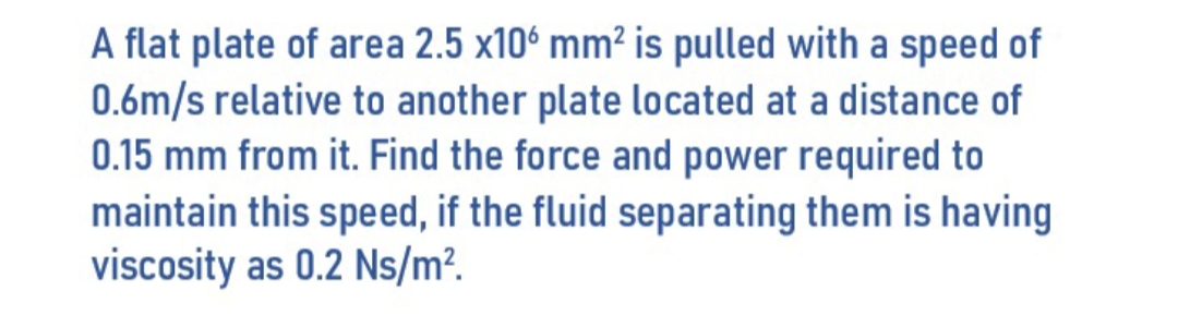 A flat plate of area 2.5 x106 mm² is pulled with a speed of
0.6m/s relative to another plate located at a distance
0.15 mm from it. Find the force and power required to
maintain this speed, if the fluid separating them is having
viscosity as 0.2 Ns/m².