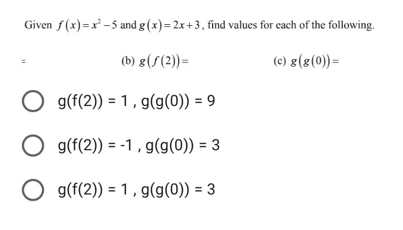 Given f (x)=x -5 and g (x)= 2x+3, find values for each of the following.
(b) g(f(2))=
(c) g(8(0))=
O g(f(2)) = 1 , g(g(0)) = 9
%3D
O g(f(2)) = -1 , g(g(0)) = 3
O g(f(2)) = 1, g(g(0)) = 3
