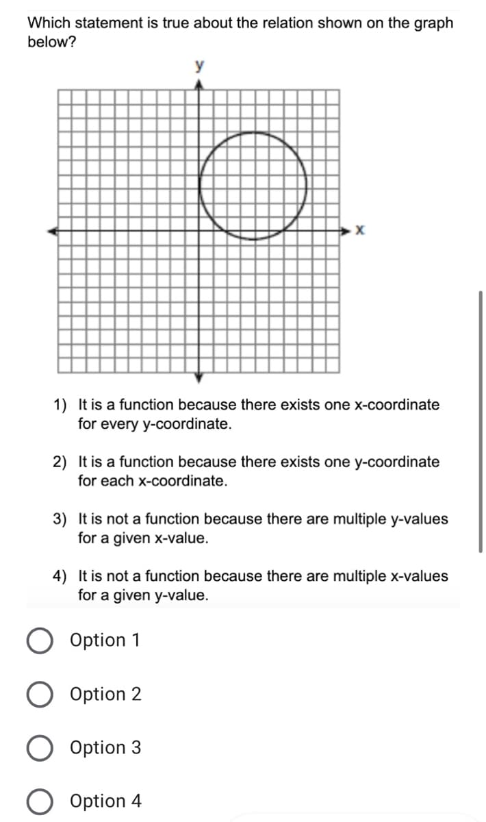 Which statement is true about the relation shown on the graph
below?
y
1) It is a function because there exists one x-coordinate
for every y-coordinate.
2) It is a function because there exists one y-coordinate
for each x-coordinate.
3) It is not a function because there are multiple y-values
for a given x-value.
4) It is not a function because there are multiple x-values
for a given y-value.
Option 1
Option 2
O Option 3
Option 4
