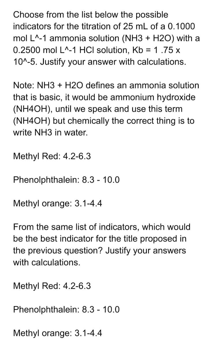 Choose from the list below the possible
indicators for the titration of 25 mL of a 0.1000
mol L^-1 ammonia solution (NH3 + H2O) with a
0.2500 mol L^-1 HCI solution, Kb = 1 .75 x
10^-5. Justify your answer with calculations.
Note: NH3 + H2O defines an ammonia solution
that is basic, it would be ammonium hydroxide
(NH4OH), until we speak and use this term
(NH4OH) but chemically the correct thing is to
write NH3 in water.
Methyl Red: 4.2-6.3
Phenolphthalein: 8.3 - 10.0
Methyl orange: 3.1-4.4
From the same list of indicators, which would
be the best indicator for the title proposed in
the previous question? Justify your answers
with calculations.
Methyl Red: 4.2-6.3
Phenolphthalein: 8.3 - 10.0
Methyl orange: 3.1-4.4
