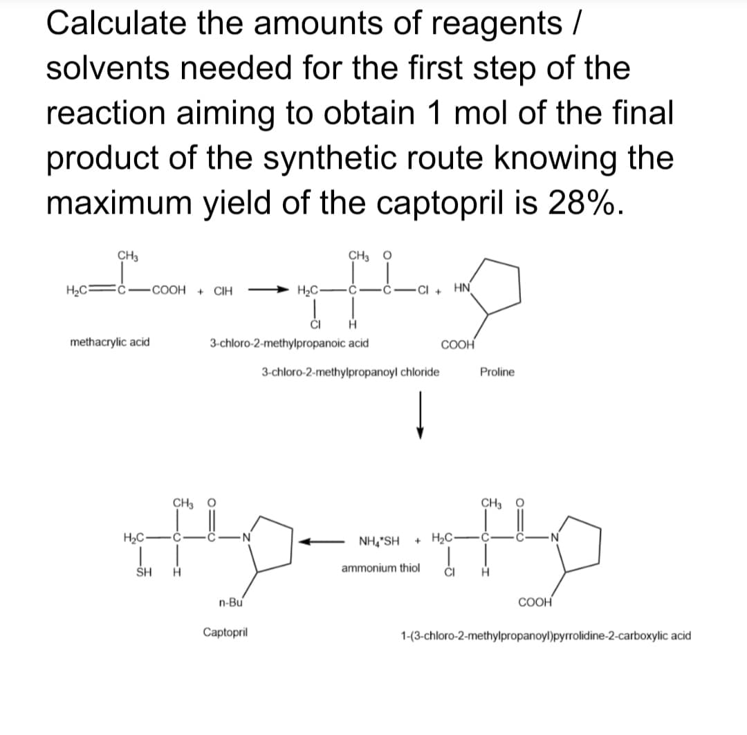 Calculate the amounts of reagents /
solvents needed for the first step of the
reaction aiming to obtain 1 mol of the final
product of the synthetic route knowing the
maximum yield of the captopril is 28%.
CH3
CH3 O
H2C
СООН
CIH
H2C•
CI +
HN
methacrylic acid
3-chloro-2-methylpropanoic acid
COOH
3-chloro-2-methylpropanoyl chloride
Proline
CH3
CH3
H2C•
C
NH,"SH
+ H2C
C
SH
ammonium thiol
CI
n-Bu
COOH
Captopril
1-(3-chloro-2-methylpropanoyl)pyrrolidine-2-carboxylic acid
