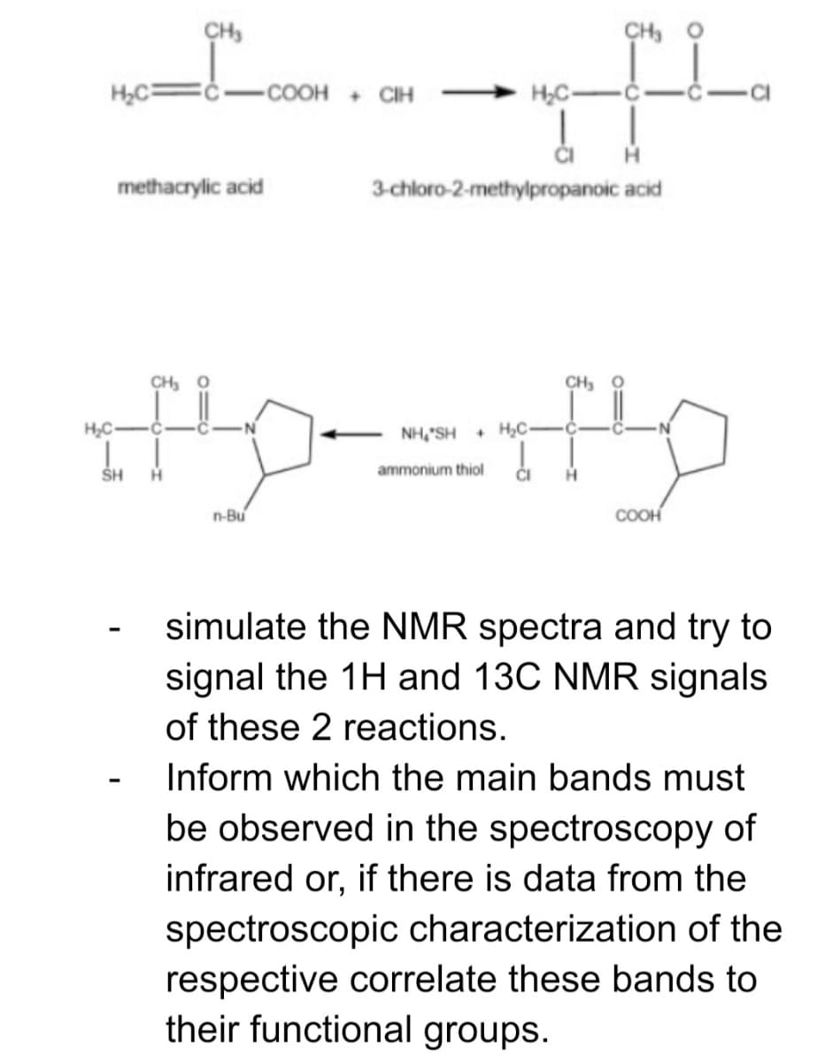 CH,
CH, O
H,C=
-COOH + CIH
H,C-
methacrylic acid
3-chloro-2-methylpropanoic acid
CH, O
CH, O
H,C
NH,"SH
+ H,C-
SH
H.
ammonium thiol
ČI
n-Bu
COOH
simulate the NMR spectra and try to
signal the 1H and 13C NMR signals
of these 2 reactions.
Inform which the main bands must
be observed in the spectroscopy of
infrared or, if there is data from the
spectroscopic characterization of the
respective correlate these bands to
their functional groups.
