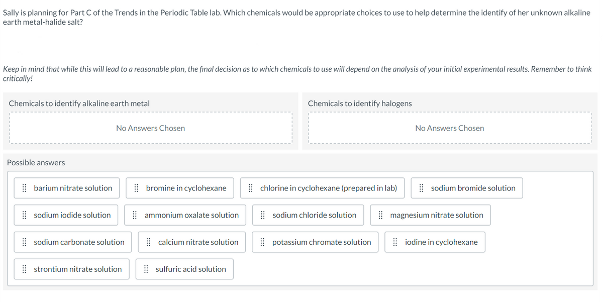 Sally is planning for Part C of the Trends in the Periodic Table lab. Which chemicals would be appropriate choices to use to help determine the identify of her unknown alkaline
earth metal-halide salt?
Keep in mind that while this will lead to a reasonable plan, the final decision as to which chemicals to use will depend on the analysis of your initial experimental results. Remember to think
critically!
Chemicals to identify alkaline earth metal
Possible answers
No Answers Chosen
Chemicals to identify halogens
No Answers Chosen
barium nitrate solution
bromine in cyclohexane
chlorine in cyclohexane (prepared in lab)
sodium bromide solution
sodium iodide solution
ammonium oxalate solution
sodium chloride solution
magnesium nitrate solution
sodium carbonate solution
calcium nitrate solution
potassium chromate solution
iodine in cyclohexane
⠀⠀strontium nitrate solution
⠀⠀sulfuric acid solution