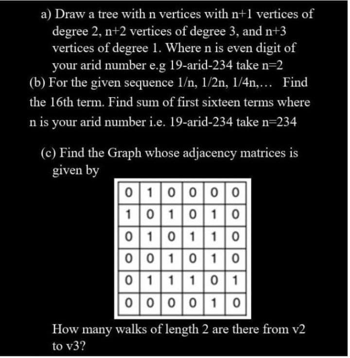 a) Draw a tree with n vertices with n+1 vertices of
degree 2, n+2 vertices of degree 3, and n+3
vertices of degree 1. Where n is even digit of
your arid number e.g 19-arid-234 take n=2
(b) For the given sequence 1/n, 1/2n, 1/4n,... Find
the 16th term. Find sum of first sixteen terms where
n is your arid number i.e. 19-arid-234 take n=234
(c) Find the Graph whose adjacency matrices is
given by
0100 00
|101010
0 10110
001010
0 1110 1
000010
How many walks of length 2 are there from v2
to v3?
